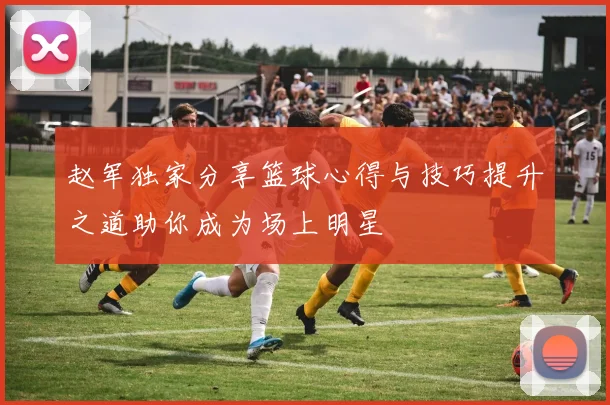 赵军独家分享篮球心得与技巧提升之道助你成为场上明星