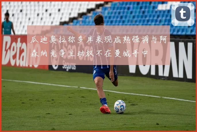 瓜迪奥拉称多库表现成熟强调与阿森纳竞争主动权不在曼城手中